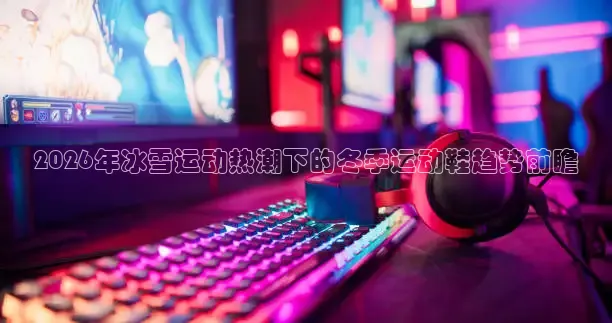 2026年冰雪运动热潮下的冬季运动鞋趋势前瞻